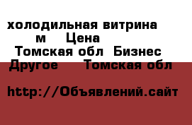 холодильная витрина 1.8 м. › Цена ­ 6 000 - Томская обл. Бизнес » Другое   . Томская обл.